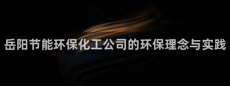 亿万先生客户端怎么下载：岳阳节能环保化工公司的环保理念与实践